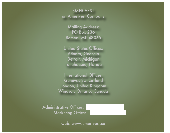 &#10;eMERIVEST&#10;an Amerivest Company  Mailing Address: PO Box 236 Romeo, MI. 48065  United States Offices:&#13;Atlanta, Georgia&#13;Detroit, Michigan&#13;Tallahassee, Florida  International Offices: Geneva, Switzerland Windsor, Ontario, Canada   Administrative Offices:  admin@emerivest.co&#10;          Marketing Offices:  info@emerivest.org&#10; web: www.emerivest.co